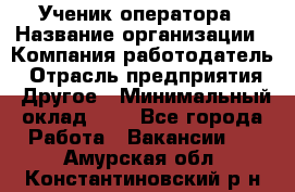 Ученик оператора › Название организации ­ Компания-работодатель › Отрасль предприятия ­ Другое › Минимальный оклад ­ 1 - Все города Работа » Вакансии   . Амурская обл.,Константиновский р-н